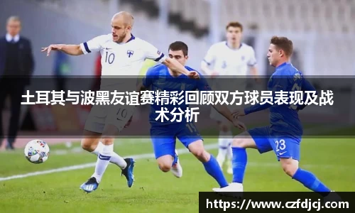 悟空体育土耳其与波黑友谊赛精彩回顾双方球员表现及战术分析